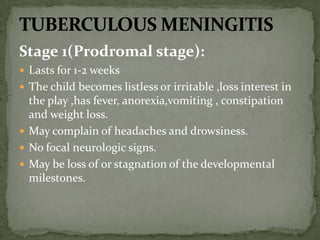 Stage 1(Prodromal stage):
 Lasts for 1-2 weeks
 The child becomes listless or irritable ,loss interest in
the play ,has fever, anorexia,vomiting , constipation
and weight loss.
 May complain of headaches and drowsiness.
 No focal neurologic signs.
 May be loss of or stagnation of the developmental
milestones.
 