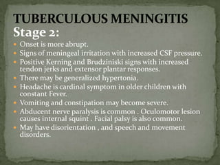 Stage 2:
 Onset is more abrupt.
 Signs of meningeal irritation with increased CSF pressure.
 Positive Kerning and Brudziniski signs with increased
tendon jerks and extensor plantar responses.
 There may be generalized hypertonia.
 Headache is cardinal symptom in older children with
constant Fever.
 Vomiting and constipation may become severe.
 Abducent nerve paralysis is common . Oculomotor lesion
causes internal squint . Facial palsy is also common.
 May have disorientation , and speech and movement
disorders.
 