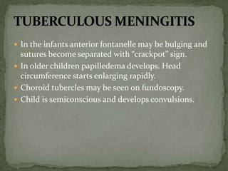  In the infants anterior fontanelle may be bulging and
sutures become separated with “crackpot” sign.
 In older children papilledema develops. Head
circumference starts enlarging rapidly.
 Choroid tubercles may be seen on fundoscopy.
 Child is semiconscious and develops convulsions.
 