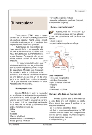 Boli respiratorii



                                                    · Greutate corporala redusa
                                                    · Anumite tratamente medicale (steroizi,
  Tuberculoza                                       transplant de organe)

                                                     Cum se manifesta boala?

                                                             Tuberculoza cu localizare pul-
                                                           monara provoaca cel mai adesea:
        Tuberculoza (TBC) este o boala
                                                    - tuse care persista mai mult de doua sap-
 cauzata de un microb numit Mycobacterium
                                                    tamâni
 tuberculosis (bacilul Koch). Acest microb
                                                    · dureri în piept
 poate ataca orice organ al corpului dar tinta
                                                    · expectoratia de sputa sau sânge
 sa predilecta o reprezinta plamânii.
         Tuberculoza se raspândeste pe
 calea aerului de la o persoana la alta.
 Microbii sunt eliminati atunci când bol-
 navul de tuberculoza pulmonara stranu-
 ta sau tuseste. Persoanele din jur pot
 inhala aceste bacterii si astfel devin
 infectate.
           În cazul majoritatii celor care
 inhaleaza acesti microbi, organismul lor
 este suficient de puternic pentru a-i opri
 din dezvoltare. Microbii sunt încatusati
 dar ramân în viata si pot deveni activi
 mai târziu. Cei infectati cu aceste bacterii nu
                                                    Alte simptome
 se simt bolnavi, nu au nici un fel de simp-
                                                    · oboseala inexplicabila
 tome si nu raspândesc boala mai departe.
                                                    · pierdere în greutate
 Dar ei pot dezvolta boala cândva în viitor.
                                                    · lipsa poftei de mâncare
 Aceasta este infectia TBC.
                                                    · frisoane
                                                    · febra
        Boala propriu-zisa
                                                    · transpiratii nocturne
        Microbii TBC devin activi în momentul
                                                    Cum pot afla daca am fost infectat
 în care fortele de rezistenta ale organismului
 sunt slabite si nu îi mai pot opri din crestere.
                                                            Un test cutanat este o modalitate de
 Microbii se vor înmulti în organism si vor pro-
                                                    a afla daca am fost infectati cu bacilul
 duce boala. Unii vor deveni bolnavi imediat
                                                    Koch. Acest test poate fi realizat si de
 dupa infectare iar altii se pot îmbolnavi mai
                                                    medicul de familie.
 târziu, mai ales cei care au:
                                                     Se recomanda acest test daca:
 ·SIDA
                                                    · ati fost în preajma unei persoane cu TBC
 Diabet
                                                    · sunteti infectati cu HIV sau îndepliniti alte
 ·Silicoza
                                                    conditii care sa scada imunitatea organis-
 ·Cancer al gâtului
                                                    mului (enumerate mai sus)
 ·Leucemie sau boala Hodgkin
                                                    - vã injectati droguri
 ·Boala grava a rinichilor

APC-Romania                                tuberculoza                                           -1-
 