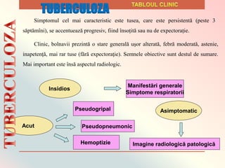 Clinic, bolnavii prezintă o stare generală uşor alterată, febră moderată, astenie,
inapetenţă, mai rar tuse (fără expectoraţie). Semnele obiective sunt destul de sumare.
Mai important este însă aspectul radiologic.
Insidios
Manifestări generale
Simptome respiratorii
Acut
Hemoptizie
Pseudogripal
Pseudopneumonic
Asimptomatic
Imagine radiologică patologică
Simptomul cel mai caracteristic este tusea, care este persistentă (peste 3
săptămîni), se accentuează progresiv, fiind însoțită sau nu de expectorație.
TUBERCULOZA
 