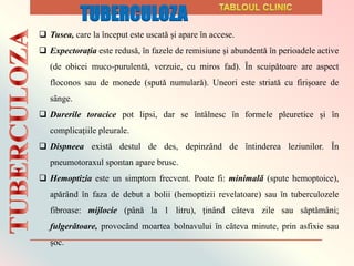  Tusea, care la ȋnceput este uscatǎ și apare ȋn accese.
 Expectorația este redusǎ, ȋn fazele de remisiune și abundentǎ ȋn perioadele active
(de obicei muco-purulentǎ, verzuie, cu miros fad). Ȋn scuipǎtoare are aspect
floconos sau de monede (sputǎ numularǎ). Uneori este striatǎ cu firișoare de
sȃnge.
 Durerile toracice pot lipsi, dar se ȋntȃlnesc ȋn formele pleuretice și ȋn
complicațiile pleurale.
 Dispneea existǎ destul de des, depinzȃnd de ȋntinderea leziunilor. Ȋn
pneumotoraxul spontan apare brusc.
 Hemoptizia este un simptom frecvent. Poate fi: minimalǎ (spute hemoptoice),
apǎrȃnd ȋn faza de debut a bolii (hemoptizii revelatoare) sau ȋn tuberculozele
fibroase: mijlocie (pȃnǎ la 1 litru), ținȃnd cȃteva zile sau sǎptǎmȃni;
fulgerǎtoare, provocȃnd moartea bolnavului ȋn cȃteva minute, prin asfixie sau
șoc.
TUBERCULOZA
 