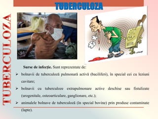 Surse de infecție. Sunt reprezentate de:
 bolnavii de tuberculoză pulmonară activă (baciliferi), în special cei cu leziuni
cavitare;
 bolnavii cu tuberculoze extrapulmonare active deschise sau fistulizate
(urogenitale, osteoarticulare, ganglionare, etc.);
 animalele bolnave de tuberculoză (în special bovine) prin produse contaminate
(lapte).
TUBERCULOZA
 
