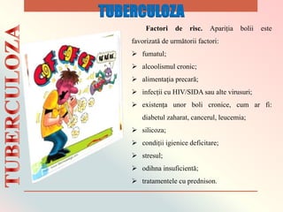 Factori de risc. Apariția bolii este
favorizată de următorii factori:
 fumatul;
 alcoolismul cronic;
 alimentația precară;
 infecții cu HIV/SIDA sau alte virusuri;
 existența unor boli cronice, cum ar fi:
diabetul zaharat, cancerul, leucemia;
 silicoza;
 condiții igienice deficitare;
 stresul;
 odihna insuficientă;
 tratamentele cu prednison.
TUBERCULOZA
 