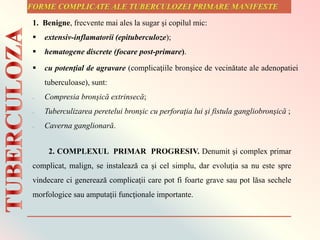 1. Benigne, frecvente mai ales la sugar şi copilul mic:
 extensiv-inflamatorii (epituberculoze);
 hematogene discrete (focare post-primare).
 cu potenţial de agravare (complicaţiile bronşice de vecinătate ale adenopatiei
tuberculoase), sunt:
– Compresia bronşică extrinsecă;
– Tuberculizarea peretelui bronşic cu perforaţia lui şi fistula gangliobronşică ;
– Caverna ganglionară.
2. COMPLEXUL PRIMAR PROGRESIV. Denumit şi complex primar
complicat, malign, se instalează ca şi cel simplu, dar evoluţia sa nu este spre
vindecare ci generează complicaţii care pot fi foarte grave sau pot lăsa sechele
morfologice sau amputaţii funcţionale importante.
 