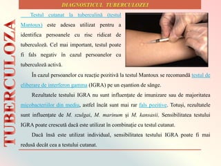 Testul cutanat la tuberculină (testul
Mantoux) este adesea utilizat pentru a
identifica persoanele cu risc ridicat de
tuberculoză. Cel mai important, testul poate
fi fals negativ în cazul persoanelor cu
tuberculoză activă.
În cazul persoanelor cu reacție pozitivă la testul Mantoux se recomandă testul de
eliberare de interferon gamma (IGRA) pe un eșantion de sânge.
Rezultatele testului IGRA nu sunt influențate de imunizare sau de majoritatea
micobacteriilor din mediu, astfel încât sunt mai rar fals pozitive. Totuși, rezultatele
sunt influențate de M. szulgai, M. marinum și M. kansasii. Sensibilitatea testului
IGRA poate crescută dacă este utilizat în combinație cu testul cutanat.
Dacă însă este utilizat individual, sensibilitatea testului IGRA poate fi mai
redusă decât cea a testului cutanat.
 