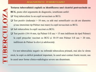 Testarea tuberculinicǎ cuplatǎ cu identificarea unei cicatrici postvaccinale cu
BCG, poate oferi argumente de diagnostic, ierarhizate astfel:
 Viraj tuberculinic la un copil nevaccinat cu BCG.
 Test pozitiv (indurație > 10 mm, cu atȃt mai semnificativ cu cȃt are diametru
și/sau intensitate tip Palmer mai mare) la copil nevaccinat cu BCG.
 Salt tuberculinic la copil vaccinat cu BCG.
 Test pozitiv (10-14 mm, tip Palmer I-II sau > 15 mm indiferent de tipul Palmer)
la copil preșcolar vaccinat cu BCG și 10-19 mm Palmer I-II sau > 20 mm,
indiferent de Palmer la elevi și adolescenți.
Un test tuberculinic negativ nu infirmǎǎ tuberculoza primarǎ, mai ales la vȃrsta
micǎ, la copii cu deficit ponderal important, ȋn cazul unui contact foarte recent, sau
ȋn cazul unor forme clinico-radiologice severe sau diseminate.
 