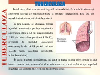 Testul tuberculinic este cea mai larg utilizatǎ modalitate de a stabili existența și
amploarea reacției de hipersensibilitate la antigene tuberculinice. Este una din
metodele de depistare activǎ a tuberculozei
Ȋn țara noastrǎ, se utilizeazǎ tehnica
injectǎrii intradermice pe fața anterioarǎ a
antebrațului stȃng a 0,1 ml, corespunzȃnd la
2 UI din tuberculina purificatǎ PPD IC65
preparatǎ de Institutul Cantacuzino
(concentrațiile de 10 UI pe 0,1 ml sunt
folosite pentru depistarea sensibilitǎții
infratuberculinice).
Ȋn cazul injectǎrii hipodermice, sau cȃnd se pierde soluție ȋntre seringǎ și acul
incorect montat, este recomandat sǎ se reia manevra cu mai multǎ atenție, repetȃnd
injectarea la o distanțǎ de 3-5 cm sau la antebrațul opus.
TUBERCULOZA
 