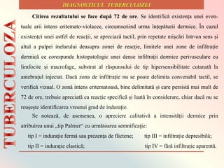 Citirea rezultatului se face dupǎ 72 de ore. Se identificǎ existența unei even-
tuale arii intens eritemato-violacee, circumscriind urma ȋnțepǎturii dermice. Ȋn cazul
existenței unei astfel de reacții, se apreciazǎ tactil, prin repetate mișcǎri ȋntr-un sens și
altul a pulpei inelarului deasupra zonei de reacție, limitele unei zone de infiltrație
dermicǎ ce corespunde histopatologic unei dense infiltrații dermice perivasculare cu
limfocite și macrofage, substrat al rǎspunsului de tip hipersensibilitate cutanatǎ la
antebrațul injectat. Dacǎ zona de infiltrație nu se poate delimita convenabil tactil, se
verificǎ vizual. O zonǎ intens eritematoasǎ, bine delimitatǎ și care persistǎ mai mult de
72 de ore, trebuie apreciatǎ ca reacție specificǎ și luatǎ ȋn considerare, chiar dacǎ nu se
reușește identificarea vreunui grad de indurație.
Se noteazǎ, de asemenea, o apreciere calitativǎ a intensitǎții dermice prin
atribuirea unui „tip Palmer“ cu urmǎtoarea semnificație:
tip I = indurație fermǎ sau prezența de flictene; tip III = infiltrație depresibilǎ;
tip II = indurație elasticǎ; tip IV = fǎrǎ infiltrație aparentǎ.
 