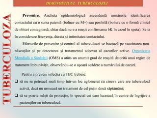 Prevenire. Ancheta epidemiologicǎ ascendentǎ urmǎrește identificarea
contactului cu o sursa patentǎ (bolnav cu M+) sau posibilǎ (bolnav cu o formǎ clinicǎ
de obicei contagioasǎ, chiar dacǎ nu s-a reușit confirmarea bK ȋn cazul ȋn speta). Se ia
ȋn considerare frecvența, durata și intimitatea contactului.
Eforturile de prevenire și control al tuberculozei se bazează pe vaccinarea nou-
născuților și pe detectarea și tratamentul adecvat al cazurilor active. Organizația
Mondială a Sănătății (OMS) a atins un anumit grad de reușită datorită unui regim de
tratament îmbunătățit, observându-se o ușoară scădere a numărului de cazuri.
Pentru a preveni infecția cu TBC trebuie:
 sǎ nu se petreacǎ mult timp ȋntr-un loc aglomerat cu cineva care are tuberculozǎ
activǎ, dacǎ nu urmeazǎ un tratament de cel puțin douǎ sǎptǎmȃni;
 sǎ se poarte mǎști de protecție, ȋn special cei care lucreazǎ ȋn centre de ȋngrijire a
pacienților cu tuberculozǎ.
 