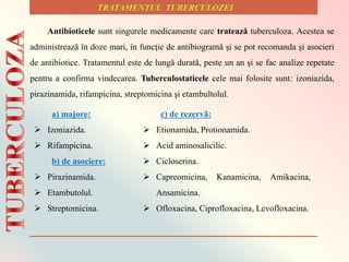 Antibioticele sunt singurele medicamente care tratează tuberculoza. Acestea se
administrează în doze mari, în funcţie de antibiogramă şi se pot recomanda şi asocieri
de antibiotice. Tratamentul este de lungă durată, peste un an şi se fac analize repetate
pentru a confirma vindecarea. Tuberculostaticele cele mai folosite sunt: izoniazida,
pirazinamida, rifampicina, streptomicina şi etambultolul.
a) majore:
 Izoniazida.
 Rifampicina.
b) de asociere:
 Pirazinamida.
 Etambutolul.
 Streptomicina.
c) de rezervǎ:
 Etionamida, Protionamida.
 Acid aminosalicilic.
 Cicloserina.
 Capreomicina, Kanamicina, Amikacina,
Ansamicina.
 Ofloxacina, Ciprofloxacina, Levofloxacina.
 