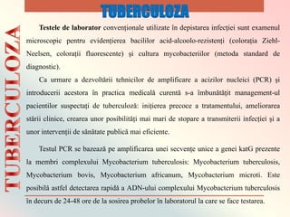 Testele de laborator convenționale utilizate ȋn depistarea infecției sunt examenul
microscopic pentru evidențierea bacililor acid-alcoolo-rezistenți (colorația Ziehl-
Neelsen, colorații fluorescente) și cultura mycobacteriilor (metoda standard de
diagnostic).
Ca urmare a dezvoltǎrii tehnicilor de amplificare a acizilor nucleici (PCR) și
introducerii acestora ȋn practica medicalǎ curentǎ s-a ȋmbunǎtǎțit management-ul
pacientilor suspectați de tuberculozǎ: inițierea precoce a tratamentului, ameliorarea
stǎrii clinice, crearea unor posibilitǎți mai mari de stopare a transmiterii infecției și a
unor intervenții de sǎnǎtate publicǎ mai eficiente.
Testul PCR se bazeazǎ pe amplificarea unei secvențe unice a genei katG prezente
la membri complexului Mycobacterium tuberculosis: Mycobacterium tuberculosis,
Mycobacterium bovis, Mycobacterium africanum, Mycobacterium microti. Este
posibilǎ astfel detectarea rapidǎ a ADN-ului complexului Mycobacterium tuberculosis
ȋn decurs de 24-48 ore de la sosirea probelor ȋn laboratorul la care se face testarea.
TUBERCULOZA
 