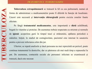 Tuberculoza extrapulmonară se tratează la fel ca cea pulmonară, numai că
forma de administrare a medicamentelor poate fi diferită în funcţie de localizare.
Uneori este necesară şi intervenţia chirurgicală pentru excizia zonelor foarte
afectate.
Pe lângă tratamentul medicamentos, este importantă o dietă echilibrată,
bogată în vitamine şi proteine. De asemenea trebuie respectate cu strictete şi normele
de igienă: acoperirea gurii în timpul tusei şi strănutului, spălarea periodică a
mâinilor. Iniţial, în stadiul de contagiozitate, pacientul este internat în sanatoriu
pentru a preveni infectarea celor din jur.
Ulterior, se repetă analizele şi dacă persoana nu mai reprezintă un pericol, poate
continua tratamentul la domiciliu, dar cu păstrarea cât mai mult timp a repausului la
pat. De asemenea, contactele sociale ale persoanei infectate se examinează și
tratează, dacă este necesar.
 