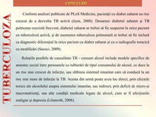 Relaţiile posibile de cauzalitate TB - consum alcool include modele specifice de
amestec social între persoanele cu tulburări de tipul consumului de alcool, ce duce la
un risc mai crescut de infecţie, sau slăbirea sistemul imunitar care să conducă la un
risc mai mare de infecţie la TB. Acesta din urmă poate avea loc direct, prin efectele
toxice ale alcoolului asupra sistemului imunitar, sau indirect, prin deficit de micro-şi
macronutrienţi, sau alte condiţii medicale legate de alcool, cum ar fi afecţiunile
maligne şi depresia (Lönnroth, 2008).
Conform analizei publicate de PLoS Medicine, pacienţii cu diabet zaharat au risc
crescut de a dezvolta TB activă (Jeon, 2008). Deoarece diabetul zaharat şi TB
pulmonar coexistă frecvent, diabetul zaharat ar trebui să fie suspectat la orice pacient
cu tuberculoză activă, şi de asemenea tuberculoza pulmonară ar trebui să fie inclusă
ca diagnostic diferenţial la orice pacient cu diabet zaharat şi cu o radiografie toracică
cu modificări (Socaci, 2009).
 