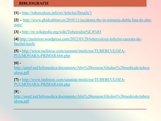 [1] - http://tuberculoza.info/ro/Articles/Details/1
[2] - http://www.ghidcabinet.ro/2010/11/incidenta-tbc-in-romania-dubla-fata-de-alte-
state/
[3] - http://ro.wikipedia.org/wiki/Tuberculoz%C4%83
[4] http://msimion.wordpress.com/2012/03/28/tuberculoza-infectie-cauzata-de-
bacilul-koch/
[5] - http://www.rasfoiesc.com/sanatate/medicina/TUBERCULOZA-
PULMONARA-PRIMARA66.php
[6] -
http://usmf.md/Infomedica/documente/Alre%20resurse/Ghiduri%20medicale/tuberc
uloza.pdf
[7] - http://www.rasfoiesc.com/sanatate/medicina/TUBERCULOZA-
PULMONARA-PRIMARA66.php
[8] -
http://usmf.md/Infomedica/documente/Alre%20resurse/Ghiduri%20medicale/tuberc
uloza.pdf
BIBLIOGRAFIE
 