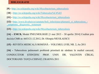 [9] - http://ro.wikipedia.org/wiki/Mycobacterium_tuberculosis
[10] - http://ro.wikipedia.org/wiki/Tuberculoz%C4%83
[11] - http://ro.wikipedia.org/wiki/Mycobacterium_tuberculosis
[12] - http://www.divahair.ro/sanatate/boli_infectioase/plamanii_si_tuberculoza_-
_simptome,_diagnostic,_tratament
[13] - http://ro.wikipedia.org/wiki/Mycobacterium_tuberculosis
[14] – EMCB, Modul PNEUMOLOGIE [1 mai 2013 – 30 aprilie 2014] Creditat prin
decizia CMR nr. 6653/21.12.2012, Dr. Olimpia NICOLAESCU
[15] - REVISTA MEDICALÅ ROMÂNÅ – VOLUMUL LVIII, NR. 2, An 2011
[16] - Tuberculoza pulmonară problemă prioritară de sănătate în mediul carceral,
CONDUCĂTOR ŞTIINŢIFIC PROF. UNIV. DR. VALENTIN CÎRLIG,
DOCTORAND: TANŢA CERNAT, CRAIOVA 2011
BIBLIOGRAFIE
 