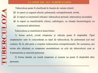 Tuberculoza poate fi clasificată în funcţie de variate criterii:
 în raport cu organul afectat: pulmonară, extrapulmonară, mixtă;
 în raport cu momentul infecţiei: tuberculoza primară, tuberculoza secundară;
 în raport cu manifestările clinice, radiologice, cu situaţia bacteriologică, cu
tratamentul administrat.
Tuberculoza se manifestă în două forme:
1) forma activă, există simptome și infecția poate fi răspîndită. Tipul
simptomelor sunt în concordanță cu tipul de tuberculoză, fie pulmonară (cel mai
comun), fie în altă parte a corpului (tuberculoza extrapulmonară). De asemenea, pot
exista alte afecțiuni cu simptome asemănătoare cu cele ale tuberculozei cum ar
fi pneumonia și cancerul pulmonar.
2) forma latentă, nu există simptome și aceasta nu poate fi răspîndită altor
persoane.
 