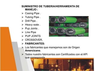 SUMINISTRO DE TUBERIA/HERRAMIENTA DE
MANEJO :
 Casing Pipe .
 Tubing Pipe .
 Drill Pipe .
 Heavy wate .
 Pup Joints .
 Line Pipe
 PUP JOINTS
 CROSSOVER,
 FABRICANTES:
 Los fabricantes que manejamos son de Origen
Amercicano.
 Todos nuestro fabricantes son Certificados con el API
que corresponda
 