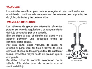 VALVULAS
Las válvulas se utilizan para detener o regular el paso de líquidos en
una tubería. Los tipos más comunes son las válvulas de compuerta, las
de globo, de bolas y las de retención.
VALVULAS DE GLOBO:
Las válvulas de globo son altamente eficientes
para el servicio de regulación o estrangulamiento
del flujo conducido por una cañería.
Ello se debe a que el diseño del disco y del
asiento permiten una adecuada forma de
controlar dicho caudal.
Por otra parte, estas válvulas de globo no
ofrecen el paso libre del flujo a través de ellas,
como es el caso de las compuertas. De cualquier
forma, presentan mayor caída de presión que la
compuerta.
Se debe cuidar la correcta colocación de la
válvula. Ella debe estar de acuerdo con el
sentido del flujo.
 