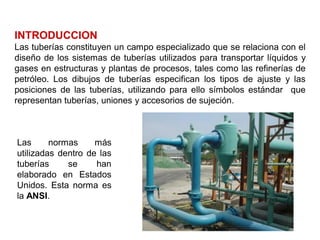 INTRODUCCION
Las tuberías constituyen un campo especializado que se relaciona con el
diseño de los sistemas de tuberías utilizados para transportar líquidos y
gases en estructuras y plantas de procesos, tales como las refinerías de
petróleo. Los dibujos de tuberías especifican los tipos de ajuste y las
posiciones de las tuberías, utilizando para ello símbolos estándar que
representan tuberías, uniones y accesorios de sujeción.
Las normas más
utilizadas dentro de las
tuberías se han
elaborado en Estados
Unidos. Esta norma es
la ANSI.
 