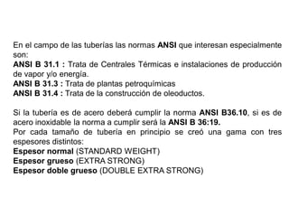 En el campo de las tuberías las normas ANSI que interesan especialmente
son:
ANSI B 31.1 : Trata de Centrales Térmicas e instalaciones de producción
de vapor y/o energía.
ANSI B 31.3 : Trata de plantas petroquímicas
ANSI B 31.4 : Trata de la construcción de oleoductos.
Si la tubería es de acero deberá cumplir la norma ANSI B36.10, si es de
acero inoxidable la norma a cumplir será la ANSI B 36:19.
Por cada tamaño de tubería en principio se creó una gama con tres
espesores distintos:
Espesor normal (STANDARD WEIGHT)
Espesor grueso (EXTRA STRONG)
Espesor doble grueso (DOUBLE EXTRA STRONG)
 