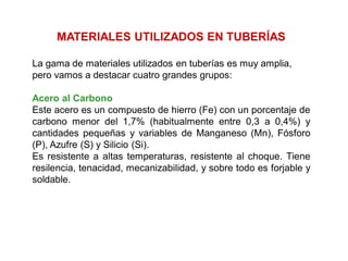 MATERIALES UTILIZADOS EN TUBERÍAS
La gama de materiales utilizados en tuberías es muy amplia,
pero vamos a destacar cuatro grandes grupos:
Acero al Carbono
Este acero es un compuesto de hierro (Fe) con un porcentaje de
carbono menor del 1,7% (habitualmente entre 0,3 a 0,4%) y
cantidades pequeñas y variables de Manganeso (Mn), Fósforo
(P), Azufre (S) y Silicio (Si).
Es resistente a altas temperaturas, resistente al choque. Tiene
resilencia, tenacidad, mecanizabilidad, y sobre todo es forjable y
soldable.
 