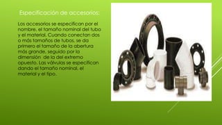 Especificación de accesorios:
Los accesorios se especifican por el
nombre, el tamaño nominal del tubo
y el material. Cuando conectan dos
o más tamaños de tubos, se da
primero el tamaño de la abertura
más grande, seguido por la
dimensión de la del extremo
opuesto. Las válvulas se especifican
dando el tamaño nominal, el
material y el tipo.
 