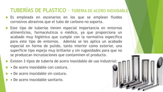 TUBERÍAS DE PLASTICO – TUBERIA DE ACERO INOXIDABLE
 Es empleada en escenarios en los que se emplean fluidos
corrosivos abrasivos que el tubo de carbono no soporta.
 Este tipo de tuberías tienen especial importancia en entornos
alimenticios, farmacéuticos o médico, ya que proporciona un
acabado muy higiénico que cumple con la normativa específica
para este tipo de entornos. Además se les aplica un acabado
especial en forma de pulido, tanto interior como exterior, una
superficie tipo espejo muy brillante y sin rugosidades para que no
se produzcan incrustaciones que contaminen el producto.
 Existen 3 tipos de tubería de acero inoxidable de uso industrial:
 • De acero inoxidable con costura.
 • De acero inoxidable sin costura.
 • De acero inoxidable sanitario.
 