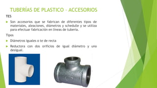 TUBERÍAS DE PLASTICO – ACCESORIOS
TES
 Son accesorios que se fabrican de diferentes tipos de
materiales, aleaciones, diámetros y schedulle y se utiliza
para efectuar fabricación en líneas de tubería.
Tipos
 Diámetros iguales o te de recta
 Reductora con dos orificios de igual diámetro y uno
desigual.
 