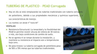 TUBERÍAS DE PLASTICO – PEAD Corrugada
 Hoy en día se está remplazando las tuberías tradicionales con tubería corrugada
de polietileno, debido a sus propiedades mecánicas y químicas superiores, y a
sus características de manejo.
 Las medidas van desde 4” hasta 60”
VENTAJAS
 Resistencia Estructural: La tenacidad y la flexibilidad del
PEAD le permite resistir alturas de relleno de 30 metros
o más, aún bajo condiciones de cambio de suelo.
 No se agrieta ni se rompe durante la instalación, y
mantiene su resistencia al impacto aún a temperaturas
bajo cero.
 De peso liviano: La tubería corrugada de polietileno pesa
de 50% a 70% menos que las tuberías tradicionales.
 