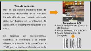 Tipo de conexión
Hoy en día existen múltiples tipos de
conexiones disponibles en el Mercado.
La selección de una conexión adecuada
debe ser basada en la intención de
aplicación, el desempeño requerido y el
costo.
En tuberías de revestimientos,
superficial e intermedia si la presión
diferencial a través de la conexión es >
7,500 psi, la opción preferente es la de
Conexiones API
 Rosca Redonda STC (Corta) ó
LTC (Larga)
 Rosca Buttress, BTC (“BCN”)
 Rosca Extremeline, XL
(integral)
 
