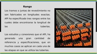 Rango
Los tramos o juntas de revestimiento no
son fabricados en longitudes exactas.
API ha especificado tres rangos entre los
cuales debe encontrarse la longitud de
las tuberías.
Los estudios y conexiones que el API, ha
generado una gran cantidad de
referencia y especificaciones, que en
muchos casos se aplican en cada una de
las etapas en que se utiliza las tuberías.
 
