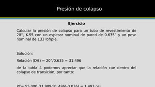 Presión de colapso
Ejercicio
Calcular la presión de colapso para un tubo de revestimiento de
20”, K-55 con un espesor nominal de pared de 0.635” y un peso
nominal de 133 lbf/pie.
Solución:
Relación (D/t) = 20”/0.635 = 31.496
de la tabla 4 podemos apreciar que la relación cae dentro del
colapso de transición, por tanto:
 