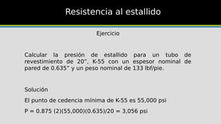 Resistencia al estallido
Ejercicio
Calcular la presión de estallido para un tubo de
revestimiento de 20”, K-55 con un espesor nominal de
pared de 0.635” y un peso nominal de 133 lbf/pie.
Solución
El punto de cedencia mínima de K-55 es 55,000 psi
P = 0.875 (2)(55,000)(0.635)/20 = 3,056 psi
 