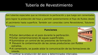 Son tuberías especiales que se introducen la perforación y que luego son cementadas
para lograr la protección del hoyo y permitir posteriormente el flujo de fluidos desde
el yacimiento hasta superficie. También son conocidas como Revestidores, Tubulares
O Casing.
Tubería de Revestimiento
Funciones
Evitar derrumbes en el pozo durante la perforación.
Evitar contaminaciones de aguas superficiales.
Suministrar un control de las presiones de formación.
 Prevenir la contaminación de las zonas productoras con fluidos
extraños.
Al cementarlo, se puede aislar la comunicación de las formaciones de
interés.
Confinar la producción del pozo a determinados intervalos.
 