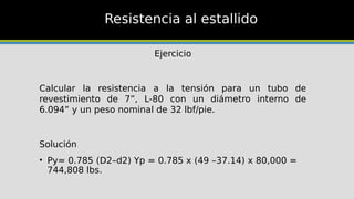 Resistencia al estallido
Ejercicio
Calcular la resistencia a la tensión para un tubo de
revestimiento de 7”, L-80 con un diámetro interno de
6.094” y un peso nominal de 32 lbf/pie.
Solución
• Py= 0.785 (D2–d2) Yp = 0.785 x (49 –37.14) x 80,000 =
744,808 lbs.
 
