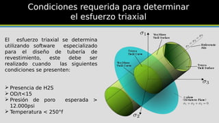 Condiciones requerida para determinar
el esfuerzo triaxial
El esfuerzo triaxial se determina
utilizando software especializado
para el diseño de tubería de
revestimiento, este debe ser
realizado cuando las siguientes
condiciones se presenten:
 Presencia de H2S
 OD/t<15
 Presión de poro esperada >
12.000psi
 Temperatura < 250°f
 