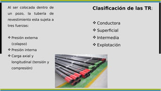 Al ser colocada dentro de
un pozo, la tubería de
revestimiento esta sujeta a
tres fuerzas:
 Presión externa
(colapso)
 Presión interna
 Carga axial y
longitudinal (tensión y
compresión)
Clasificación de las TR:
 Conductora
 Superficial
 Intermedia
 Explotación
 