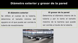 Diámetro exterior y grosor de la pared
El grosor de la pared
Determina el diámetro interno de la
tubería y por lo tanto el tamaño
máximo de la barrena que puede
ser corrida a través de la tubería.
El diámetro exterior
Se refiere al cuerpo de la tubería,
determina el tamaño mínimo del
agujero en el que puede ser corrida la
tubería de revestimiento
 