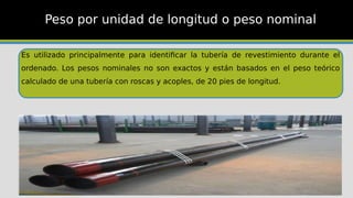 Es utilizado principalmente para identificar la tubería de revestimiento durante el
ordenado. Los pesos nominales no son exactos y están basados en el peso teórico
calculado de una tubería con roscas y acoples, de 20 pies de longitud.
Peso por unidad de longitud o peso nominal
 