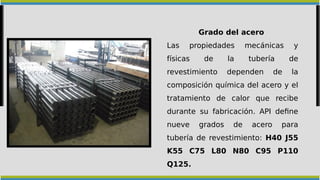 Grado del acero
Las propiedades mecánicas y
físicas de la tubería de
revestimiento dependen de la
composición química del acero y el
tratamiento de calor que recibe
durante su fabricación. API define
nueve grados de acero para
tubería de revestimiento: H40 J55
K55 C75 L80 N80 C95 P110
Q125.
 