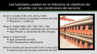 Los tubulares usados en la industria se clasifican de
acuerdo con las condiciones de servicio:
Nivel 1: Grados H-40, J-55, K-55 y N-80
 Servicio Dulce o Cantidad Limitada de H2S
 Presiones < 5,000 psi
Nivel 2: Grados M65, L80, C90, C95 y T95
 Presión >10M con contenido de H2S limitado
 Baja Presión y contenido de H2S elevado
Nivel 3: Grado P-110
 Bajo contenido de H2S;
 Alta Temperatura /Alta Presión
Nivel 4: Grados por encima del nivel 3 como Q125
 Aplicaciones HP con alto contenido de H2S
 