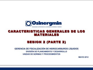 CARACTERISTICAS GENERALES DE LOS
          MATERIALES

           SESION 2 (PARTE 2)

  GERENCIA DE FISCALIZACIÓN DE HIDROCARBUROS LÍQUIDOS
           DIVISIÓN DE PLANEAMIENTO Y DESARROLLO
        UNIDAD DE NORMAS Y PROCEDIMIENTOS
                                                        MAYO 2012
 
