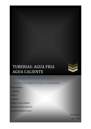 TUBERIAS: AGUA FRIA
AGUA CALIENTE
UNIVERSIDAD ESTATAL DE GUAYAQUIL
FACULTAD DE ARQUITECTURA Y URBANISMO
INSTALACIONES 1
5 SEMESTRE
GRUPO 2
ALUMNOS:
MARBELLY PUMA HERRERA
CARLOS NAVARRETE SANLUCAS
GIOVANNI SANMIGUEL NIETO
AÑO LECTIVO
2014 - 2015
 
