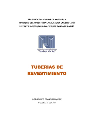 REPUBLICA BOLIVARIANA DE VENEZUELA
MINISTERIO DEL PODER PARA LA EDUCACION UNIVERSITARIA
INSTITUTO UNIVERSITARIO POLITECNICO SANTIAGO MARIÑO
TUBERIAS DE
REVESTIMIENTO
INTEGRANTE: FRANCIS RAMIREZ
CEDULA: 21.037.328
 
