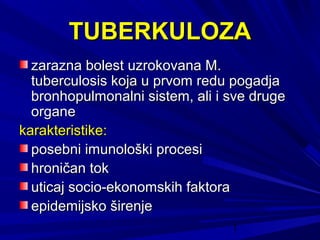 1
TUBERKULOZATUBERKULOZA
zarazna bolest uzrokovana M.zarazna bolest uzrokovana M.
tuberculosis koja u prvom redu pogadjatuberculosis koja u prvom redu pogadja
bronhopulmonalni sistem, ali i sve drugebronhopulmonalni sistem, ali i sve druge
organeorgane
karakteristike:karakteristike:
posebni imunološki procesiposebni imunološki procesi
hroničan tokhroničan tok
uticaj socio-ekonomskih faktorauticaj socio-ekonomskih faktora
epidemijsko širenjeepidemijsko širenje
 