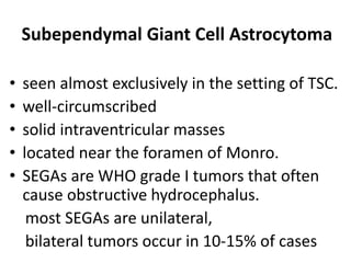 Subependymal Giant Cell Astrocytoma
• seen almost exclusively in the setting of TSC.
• well-circumscribed
• solid intraventricular masses
• located near the foramen of Monro.
• SEGAs are WHO grade I tumors that often
cause obstructive hydrocephalus.
most SEGAs are unilateral,
bilateral tumors occur in 10-15% of cases
 