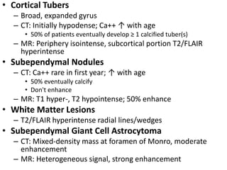 • Cortical Tubers
– Broad, expanded gyrus
– CT: Initially hypodense; Ca++ ↑ with age
• 50% of patients eventually develop ≥ 1 calcified tuber(s)
– MR: Periphery isointense, subcortical portion T2/FLAIR
hyperintense
• Subependymal Nodules
– CT: Ca++ rare in first year; ↑ with age
• 50% eventually calcify
• Don't enhance
– MR: T1 hyper-, T2 hypointense; 50% enhance
• White Matter Lesions
– T2/FLAIR hyperintense radial lines/wedges
• Subependymal Giant Cell Astrocytoma
– CT: Mixed-density mass at foramen of Monro, moderate
enhancement
– MR: Heterogeneous signal, strong enhancement
 