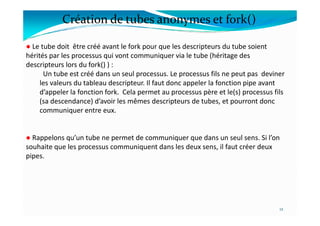 ● Le tube doit être créé avant le fork pour que les descripteurs du tube soient
hérités par les processus qui vont communiquer via le tube (héritage des
descripteurs lors du fork() ) :
Un tube est créé dans un seul processus. Le processus fils ne peut pas deviner
les valeurs du tableau descripteur. Il faut donc appeler la fonction pipe avant
d’appeler la fonction fork. Cela permet au processus père et le(s) processus fils
(sa descendance) d’avoir les mêmes descripteurs de tubes, et pourront donc
communiquer entre eux.
Création de tubes anonymes et fork()
communiquer entre eux.
● Rappelons qu’un tube ne permet de communiquer que dans un seul sens. Si l’on
souhaite que les processus communiquent dans les deux sens, il faut créer deux
pipes.
12
 