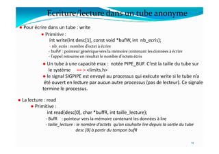Ecriture/lecture dans un tube anonyme
● Pour écrire dans un tube : write
● Un tube à une capacité max : notée PIPE_BUF. C’est la taille du tube sur
le système == > <limits.h>
● le signal SIGPIPE est envoyé au processus qui exécute write si le tube n’a
● Primitive :
int write(int desc[1], const void *bufW, int nb_ecris);
- nb_ecris : nombre d’octet à écrire
- bufW : pointeur générique vers la mémoire contenant les données à écrire
- l’appel retourne en résultat le nombre d’octets écris
● le signal SIGPIPE est envoyé au processus qui exécute write si le tube n’a
été ouvert en lecture par aucun autre processus (pas de lecteur). Ce signale
termine le processus.
14
● La lecture : read
● Primitive :
int read(desc[0], char *buffR, int taille_lecture);
- BufR : pointeur vers la mémoire contenant les données à lire
- taille_lecture : le nombre d’octets qu’on souhaite lire depuis la sortie du tube
desc [0] à partir du tampon bufR
 